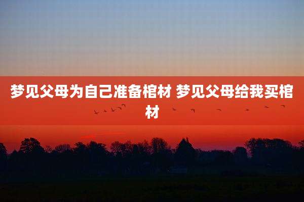 梦见父母为自己准备棺材 梦见父母给我买棺材