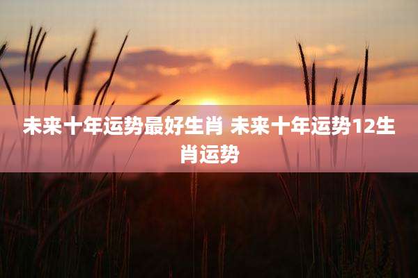未来十年运势最好生肖 未来十年运势12生肖运势