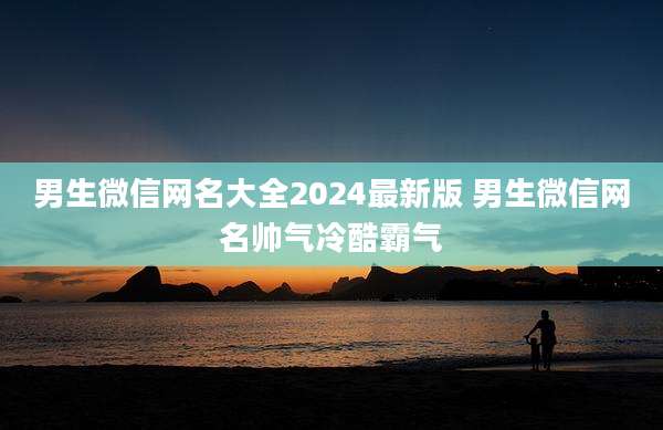 男生微信网名大全2024最新版 男生微信网名帅气冷酷霸气