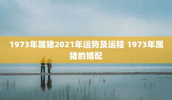 1973年属猪2021年运势及运程 1973年属猪的婚配