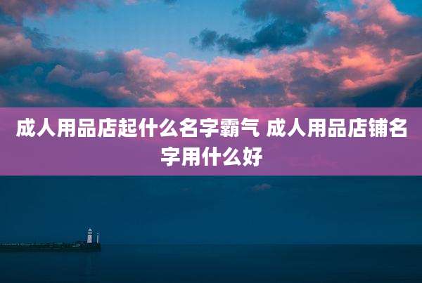成人用品店起什么名字霸气 成人用品店铺名字用什么好