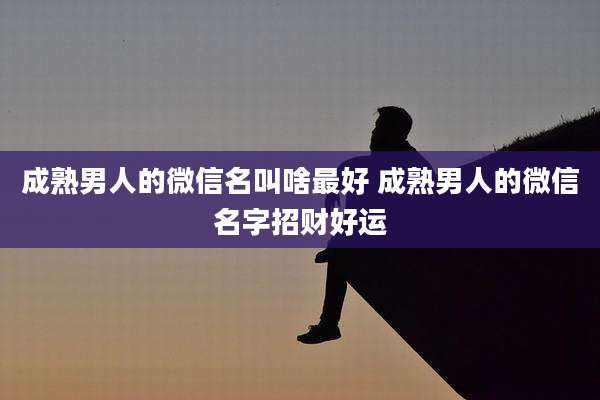 成熟男人的微信名叫啥最好 成熟男人的微信名字招财好运