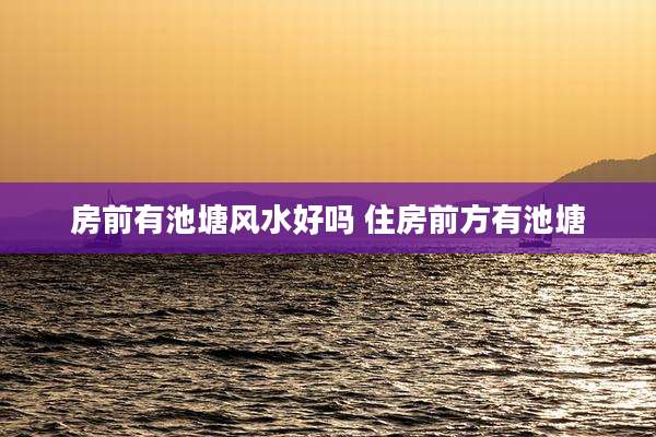 房前有池塘风水好吗 住房前方有池塘