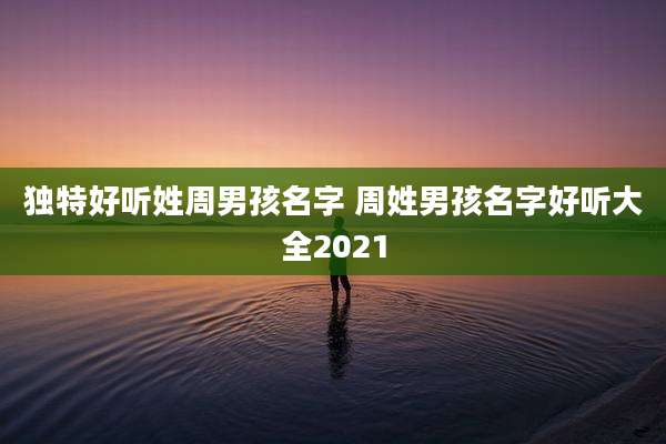 独特好听姓周男孩名字 周姓男孩名字好听大全2021