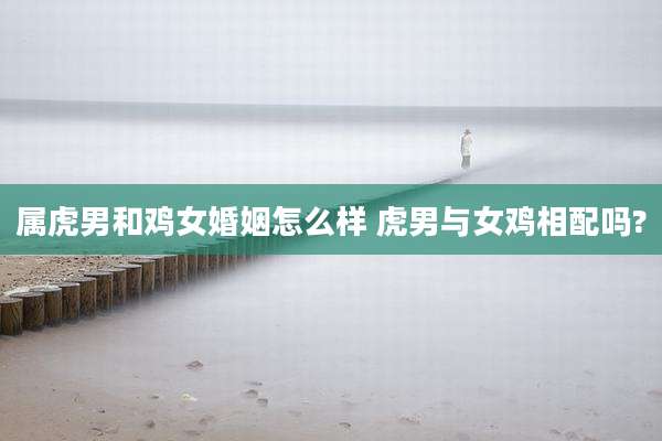 属虎男和鸡女婚姻怎么样 虎男与女鸡相配吗?