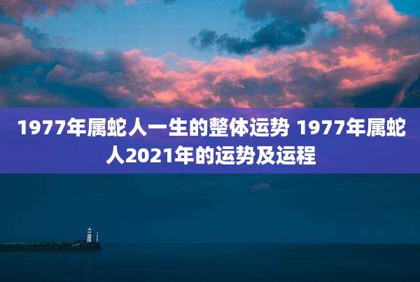 1977年属蛇人一生的整体运势 1977年属蛇人2021年的运势及运程