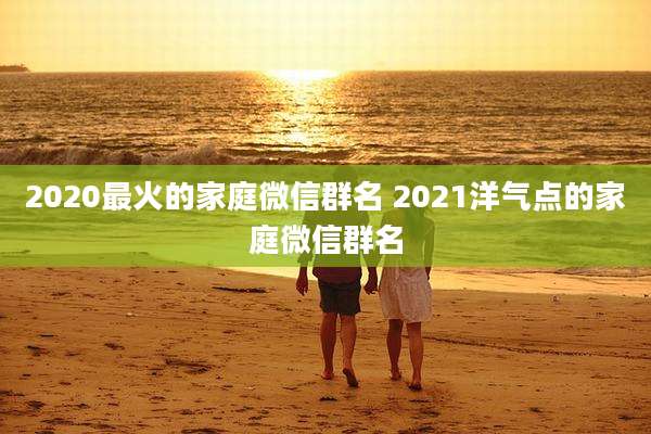 2020最火的家庭微信群名 2021洋气点的家庭微信群名