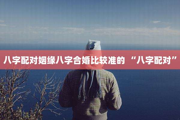八字配对姻缘八字合婚比较准的 “八字配对”