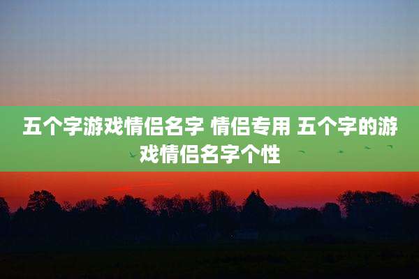五个字游戏情侣名字 情侣专用 五个字的游戏情侣名字个性
