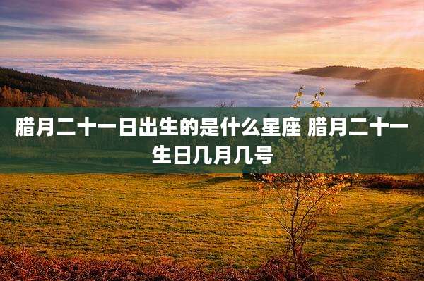 腊月二十一日出生的是什么星座 腊月二十一生日几月几号