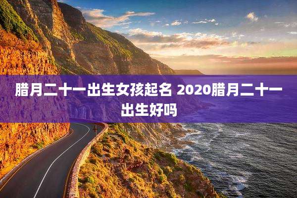 腊月二十一出生女孩起名 2020腊月二十一出生好吗
