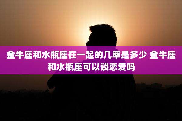 金牛座和水瓶座在一起的几率是多少 金牛座和水瓶座可以谈恋爱吗