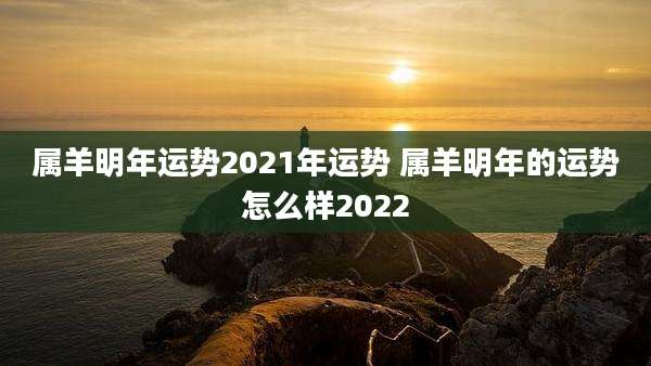 属羊明年运势2021年运势 属羊明年的运势怎么样2022