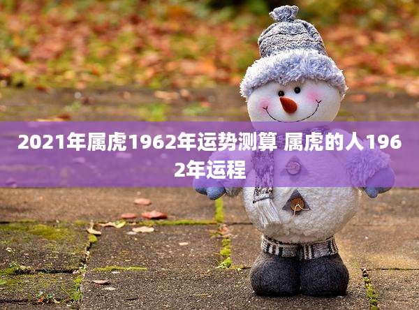 2021年属虎1962年运势测算 属虎的人1962年运程
