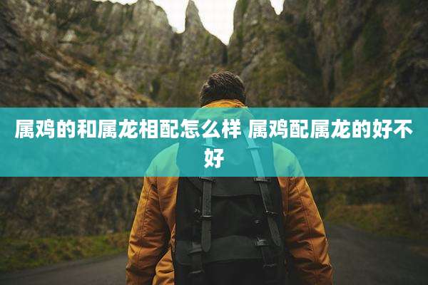 属鸡的和属龙相配怎么样 属鸡配属龙的好不好