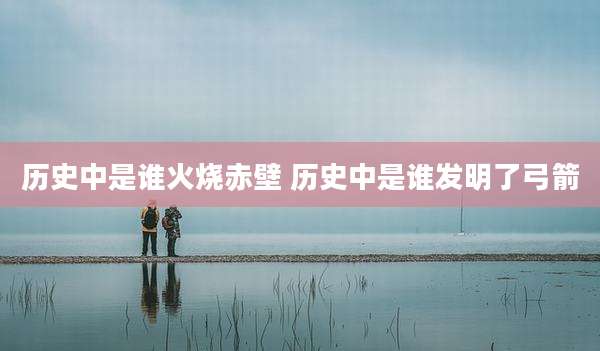 历史中是谁火烧赤壁 历史中是谁发明了弓箭