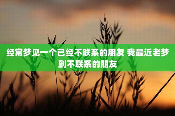 经常梦见一个已经不联系的朋友 我最近老梦到不联系的朋友