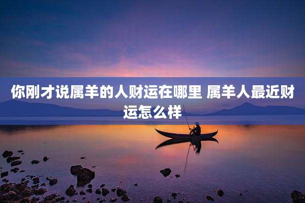你刚才说属羊的人财运在哪里 属羊人最近财运怎么样
