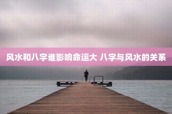 风水和八字谁影响命运大 八字与风水的关系