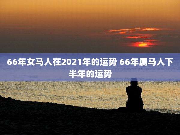 66年女马人在2021年的运势 66年属马人下半年的运势