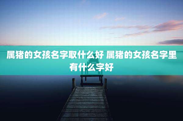 属猪的女孩名字取什么好 属猪的女孩名字里有什么字好