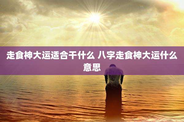 走食神大运适合干什么 八字走食神大运什么意思