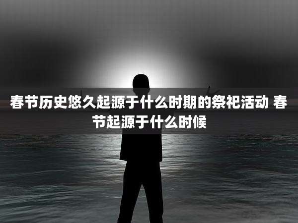 春节历史悠久起源于什么时期的祭祀活动 春节起源于什么时候