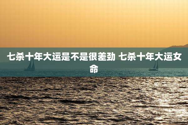 七杀十年大运是不是很差劲 七杀十年大运女命