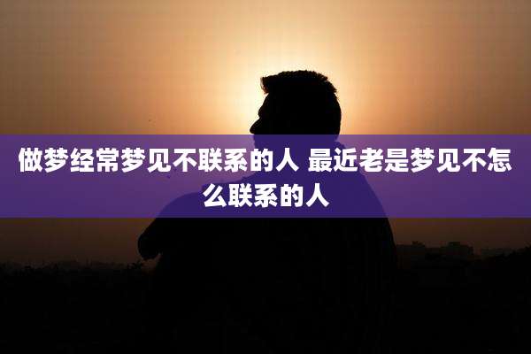 做梦经常梦见不联系的人 最近老是梦见不怎么联系的人