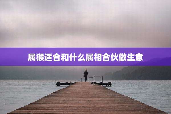 属猴适合和什么属相合伙做生意