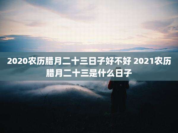 2020农历腊月二十三日子好不好 2021农历腊月二十三是什么日子