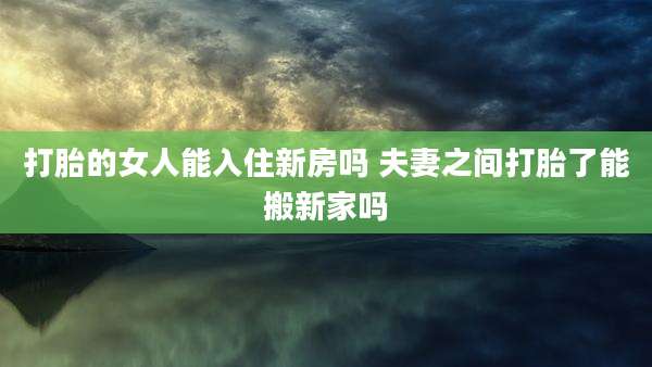 打胎的女人能入住新房吗 夫妻之间打胎了能搬新家吗