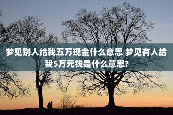 梦见别人给我五万现金什么意思 梦见有人给我5万元钱是什么意思?