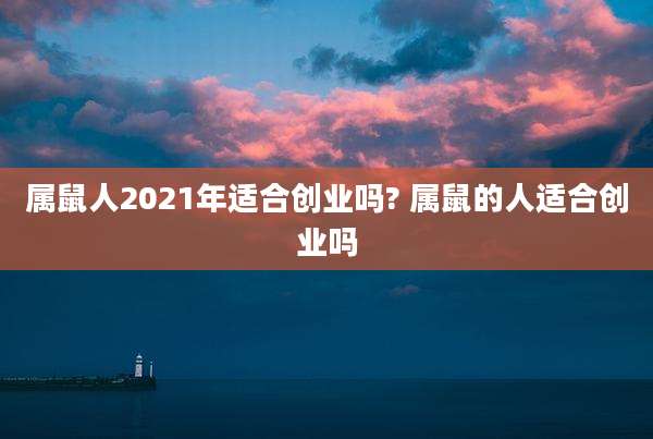 属鼠人2021年适合创业吗? 属鼠的人适合创业吗