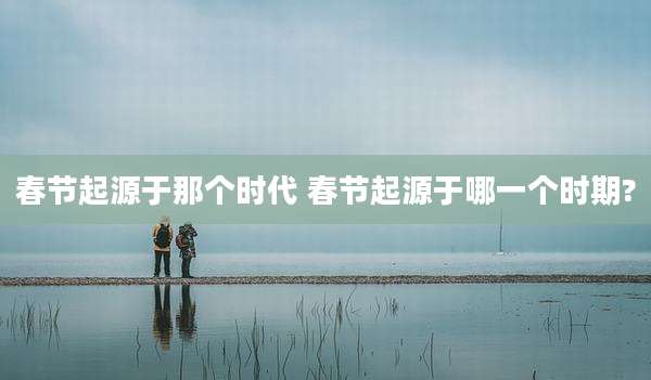 春节起源于那个时代 春节起源于哪一个时期?