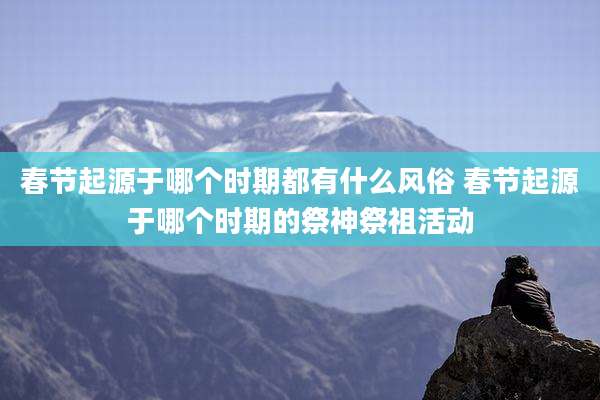 春节起源于哪个时期都有什么风俗 春节起源于哪个时期的祭神祭祖活动