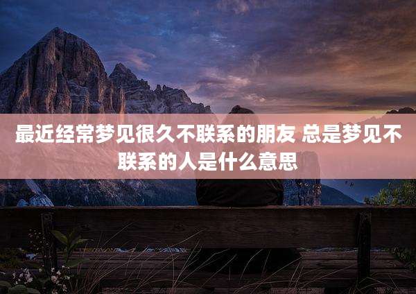 最近经常梦见很久不联系的朋友 总是梦见不联系的人是什么意思