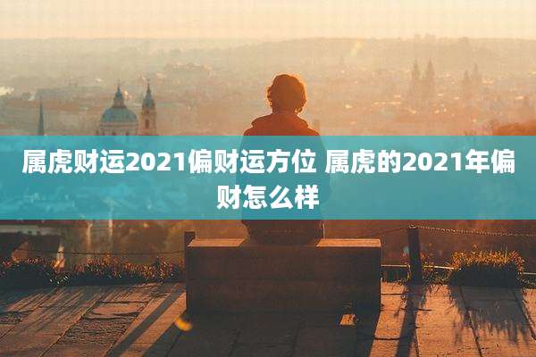 属虎财运2021偏财运方位 属虎的2021年偏财怎么样