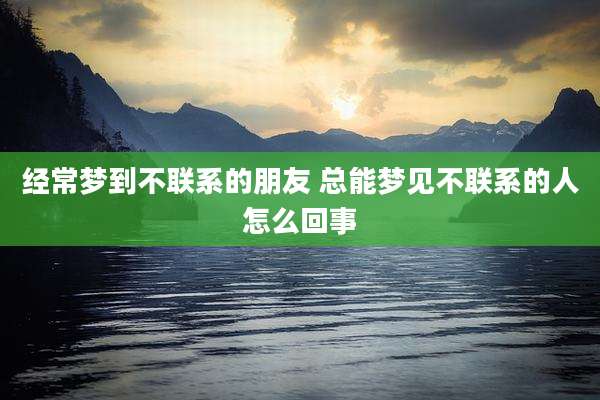 经常梦到不联系的朋友 总能梦见不联系的人怎么回事