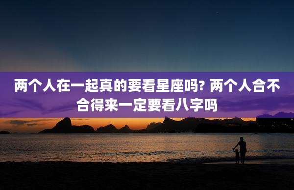 两个人在一起真的要看星座吗? 两个人合不合得来一定要看八字吗