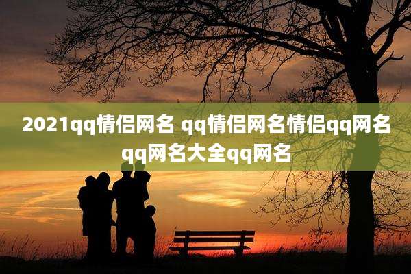 2021qq情侣网名 qq情侣网名情侣qq网名qq网名大全qq网名