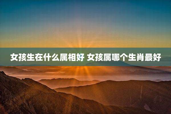 女孩生在什么属相好 女孩属哪个生肖最好