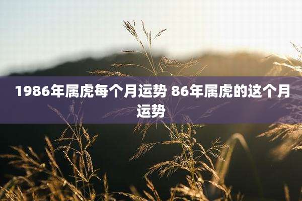 1986年属虎每个月运势 86年属虎的这个月运势