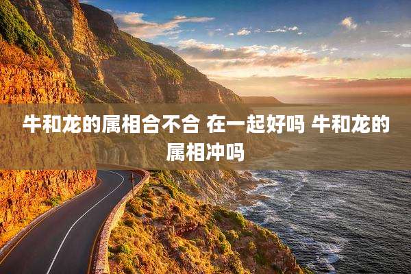 牛和龙的属相合不合 在一起好吗 牛和龙的属相冲吗