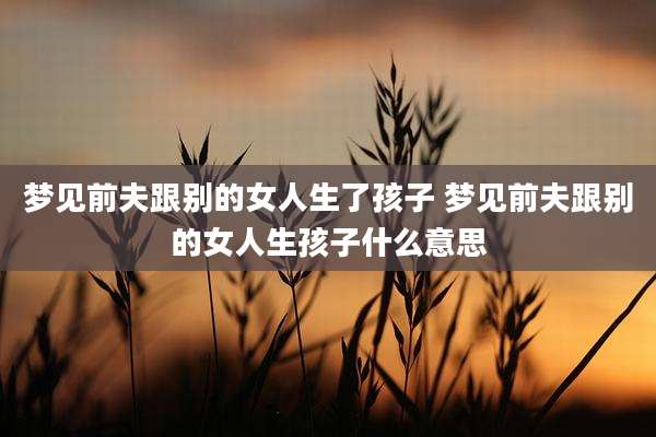 梦见前夫跟别的女人生了孩子 梦见前夫跟别的女人生孩子什么意思