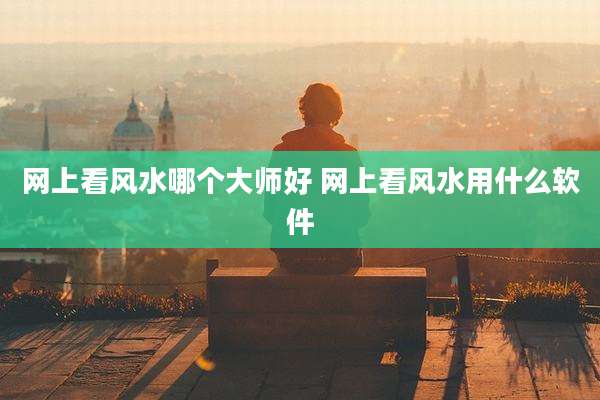 网上看风水哪个大师好 网上看风水用什么软件