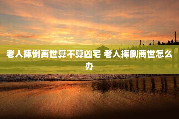 老人摔倒离世算不算凶宅 老人摔倒离世怎么办