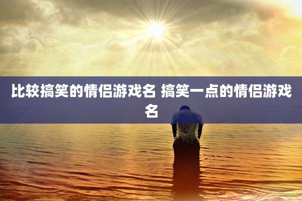 比较搞笑的情侣游戏名 搞笑一点的情侣游戏名