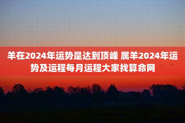 羊在2024年运势是达到顶峰 属羊2024年运势及运程每月运程大家找算命网