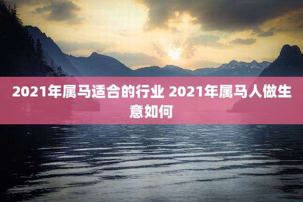 2021年属马适合的行业 2021年属马人做生意如何